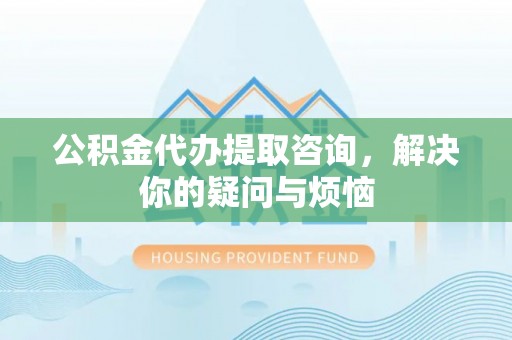 玛多公积金代办提取咨询，解决你的疑问与烦恼