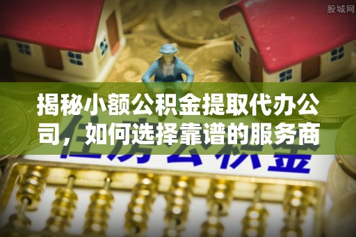 玛多揭秘小额公积金提取代办公司，如何选择靠谱的服务商