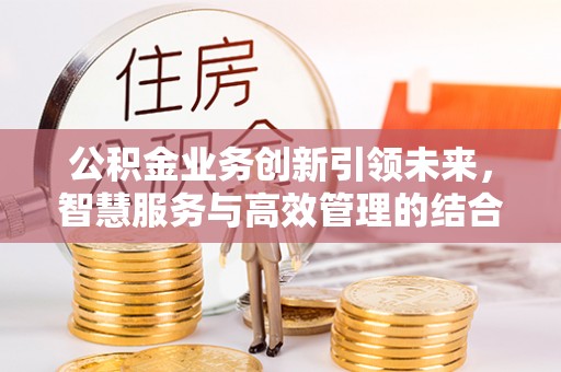玛多公积金业务创新引领未来，智慧服务与高效管理的结合