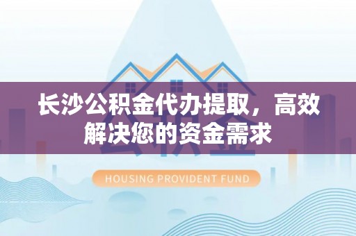 玛多长沙公积金代办提取，高效解决您的资金需求
