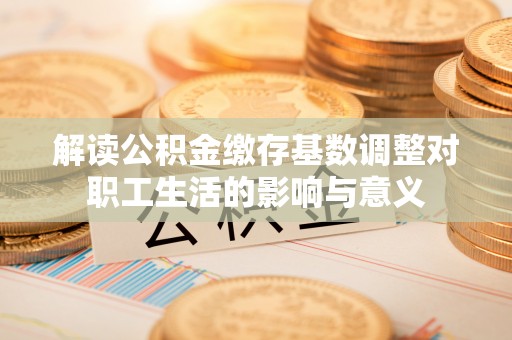 玛多解读公积金缴存基数调整对职工生活的影响与意义