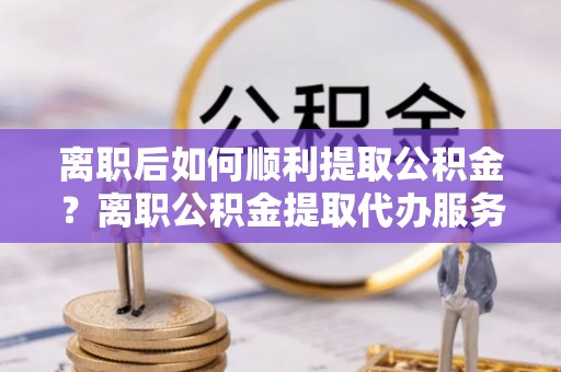 玛多离职后如何顺利提取公积金？离职公积金提取代办服务帮你搞定！