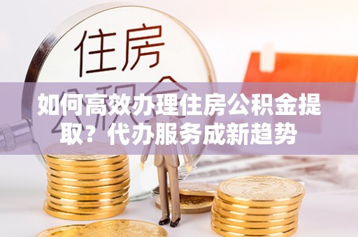 玛多如何高效办理住房公积金提取？代办服务成新趋势