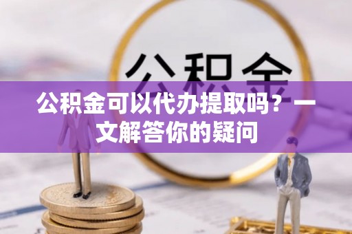 玛多公积金可以代办提取吗？一文解答你的疑问