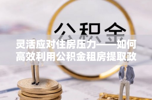 玛多灵活应对住房压力——如何高效利用公积金租房提取政策