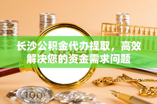 玛多长沙公积金代办提取，高效解决您的资金需求问题
