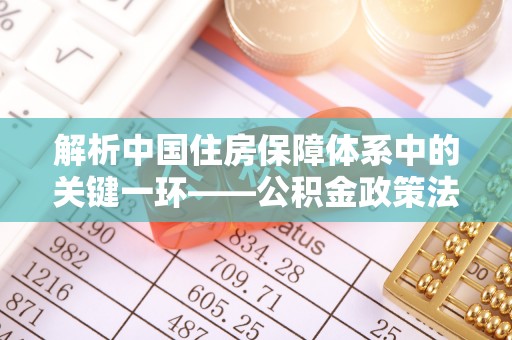 玛多解析中国住房保障体系中的关键一环——公积金政策法规的演变与影响