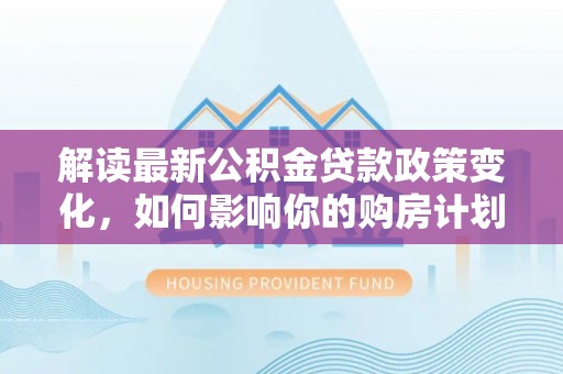 玛多解读最新公积金贷款政策变化，如何影响你的购房计划？