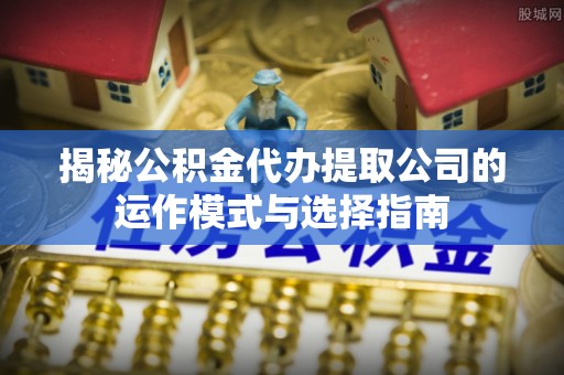 玛多揭秘公积金代办提取公司的运作模式与选择指南
