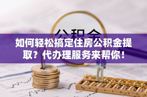玛多如何轻松搞定住房公积金提取？代办理服务来帮你！