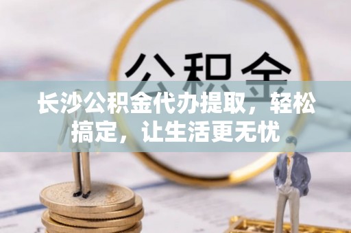 玛多长沙公积金代办提取，轻松搞定，让生活更无忧