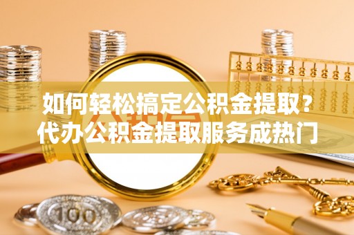 玛多如何轻松搞定公积金提取？代办公积金提取服务成热门选择