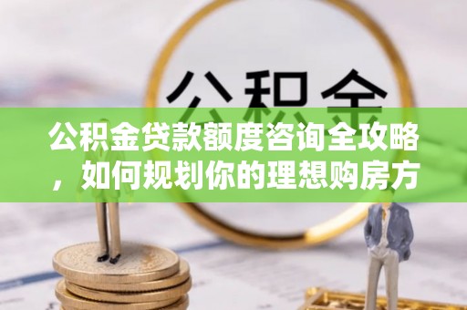 玛多公积金贷款额度咨询全攻略，如何规划你的理想购房方案