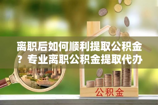 玛多离职后如何顺利提取公积金？专业离职公积金提取代办服务指南