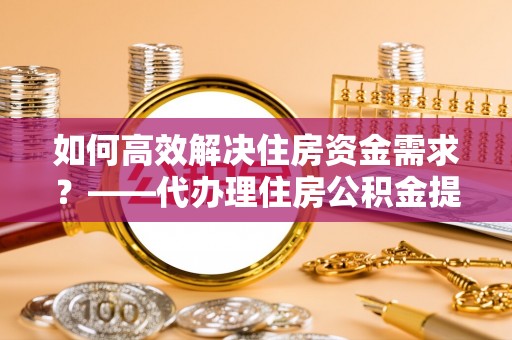 玛多如何高效解决住房资金需求？——代办理住房公积金提取服务全解析