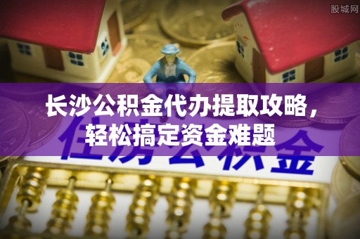 玛多长沙公积金代办提取攻略，轻松搞定资金难题