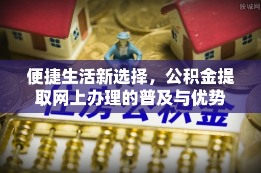 玛多便捷生活新选择，公积金提取网上办理的普及与优势