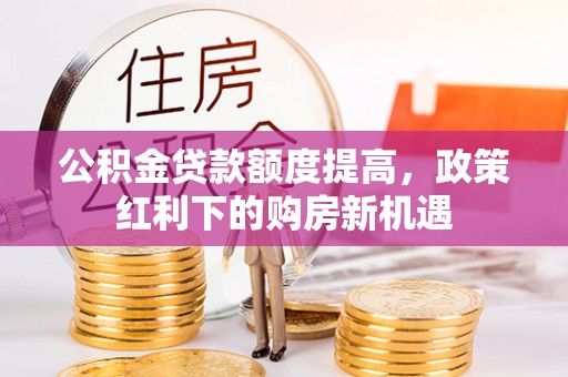 玛多公积金贷款额度提高，政策红利下的购房新机遇
