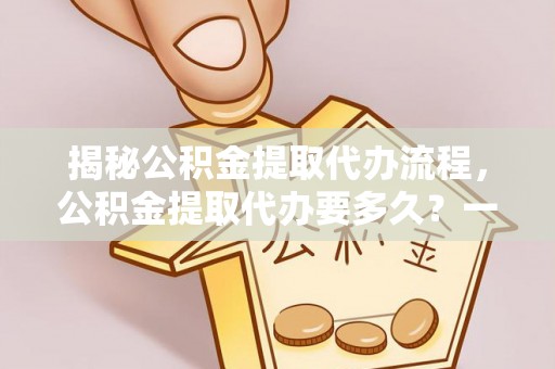玛多揭秘公积金提取代办流程，公积金提取代办要多久？一文读懂