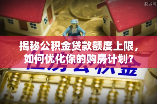 玛多揭秘公积金贷款额度上限，如何优化你的购房计划？