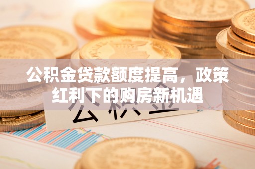 玛多公积金贷款额度提高，政策红利下的购房新机遇