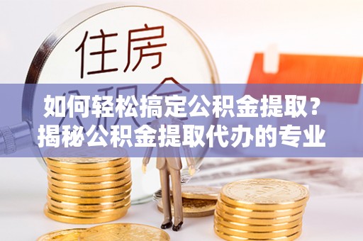 玛多如何轻松搞定公积金提取？揭秘公积金提取代办的专业服务