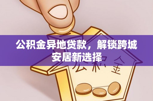 玛多公积金异地贷款，解锁跨城安居新选择