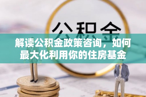 玛多解读公积金政策咨询，如何最大化利用你的住房基金
