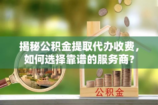 玛多揭秘公积金提取代办收费，如何选择靠谱的服务商？