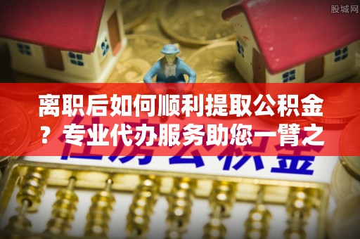 玛多离职后如何顺利提取公积金？专业代办服务助您一臂之力