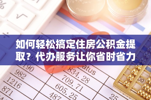 玛多如何轻松搞定住房公积金提取？代办服务让你省时省力
