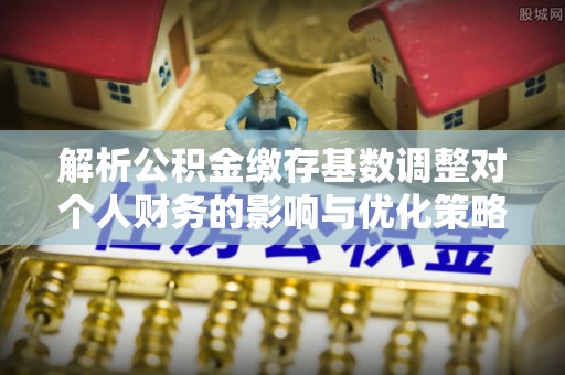 玛多解析公积金缴存基数调整对个人财务的影响与优化策略