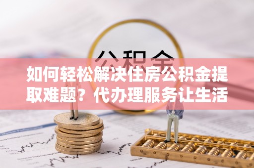 玛多如何轻松解决住房公积金提取难题？代办理服务让生活更简单