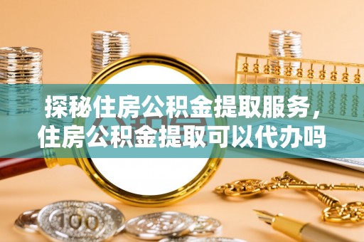 玛多探秘住房公积金提取服务，住房公积金提取可以代办吗的全方位解析