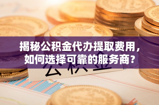 玛多揭秘公积金代办提取费用，如何选择可靠的服务商？