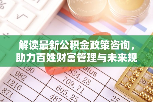 玛多解读最新公积金政策咨询，助力百姓财富管理与未来规划