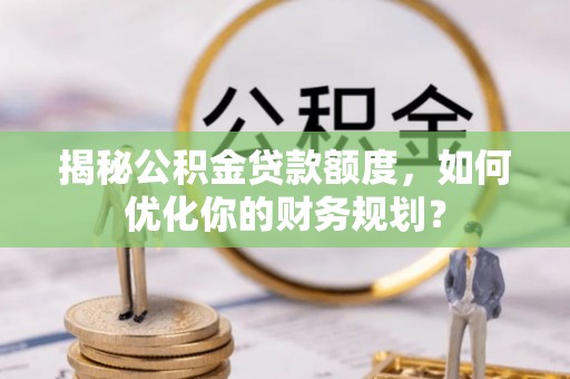 玛多揭秘公积金贷款额度，如何优化你的财务规划？