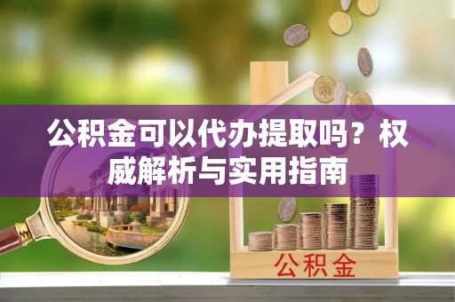 玛多公积金可以代办提取吗？权威解析与实用指南