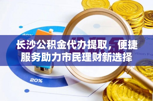 玛多长沙公积金代办提取，便捷服务助力市民理财新选择