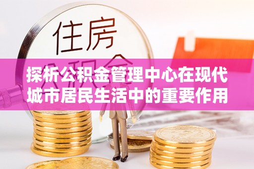 玛多探析公积金管理中心在现代城市居民生活中的重要作用