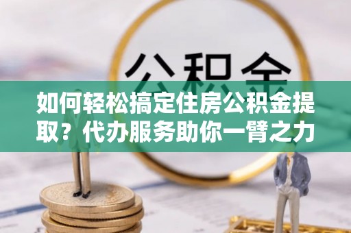 玛多如何轻松搞定住房公积金提取？代办服务助你一臂之力