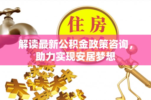 玛多解读最新公积金政策咨询，助力实现安居梦想
