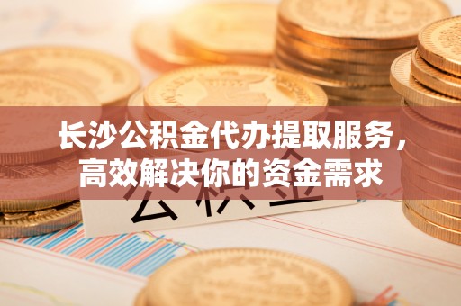玛多长沙公积金代办提取服务，高效解决你的资金需求