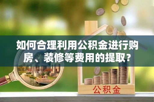 玛多如何合理利用公积金进行购房、装修等费用的提取？