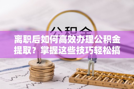 玛多离职后如何高效办理公积金提取？掌握这些技巧轻松搞定