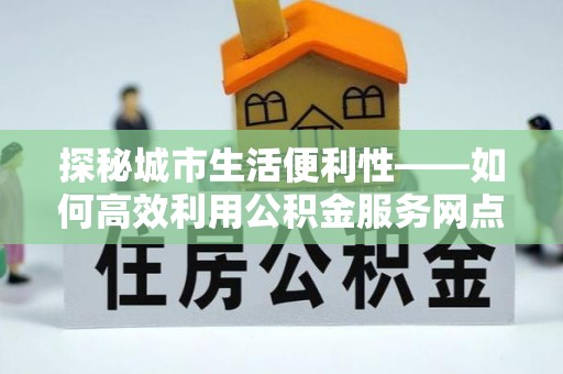 玛多探秘城市生活便利性——如何高效利用公积金服务网点查询工具