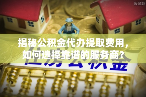 玛多揭秘公积金代办提取费用，如何选择靠谱的服务商？