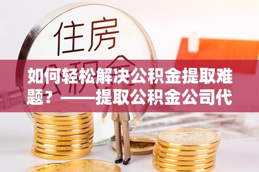 玛多如何轻松解决公积金提取难题？——提取公积金公司代办服务解析