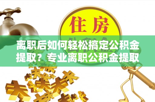 玛多离职后如何轻松搞定公积金提取？专业离职公积金提取代办服务助你一臂之力
