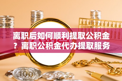 玛多离职后如何顺利提取公积金？离职公积金代办提取服务来帮忙